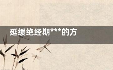 延缓绝经期***的方法 如何***的延长绝经期(延缓绝经好吗)